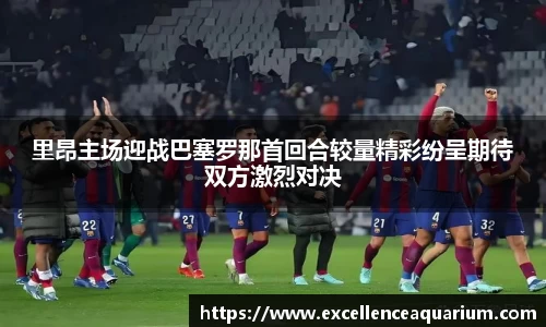 里昂主场迎战巴塞罗那首回合较量精彩纷呈期待双方激烈对决