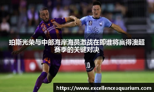 珀斯光荣与中部海岸海员激战在即谁将赢得澳超赛季的关键对决